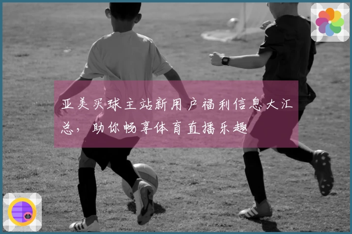 亚美买球主站新用户福利信息大汇总,助你畅享体育直播乐趣