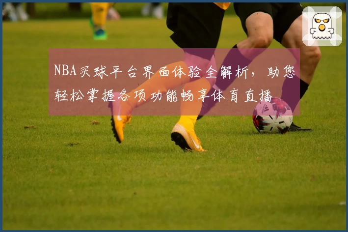NBA买球平台界面体验全解析，助您轻松掌握各项功能畅享体育直播